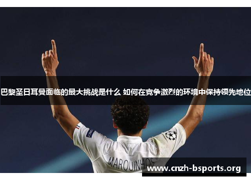 巴黎圣日耳曼面临的最大挑战是什么 如何在竞争激烈的环境中保持领先地位