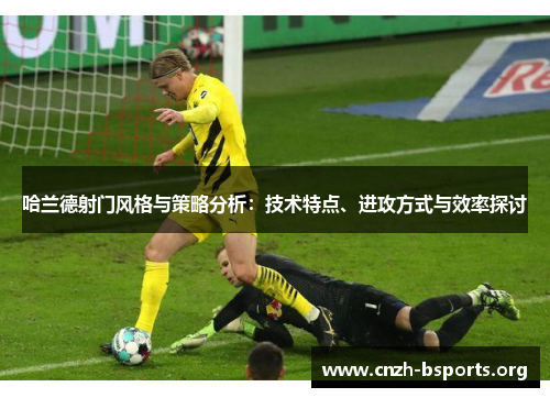 哈兰德射门风格与策略分析：技术特点、进攻方式与效率探讨
