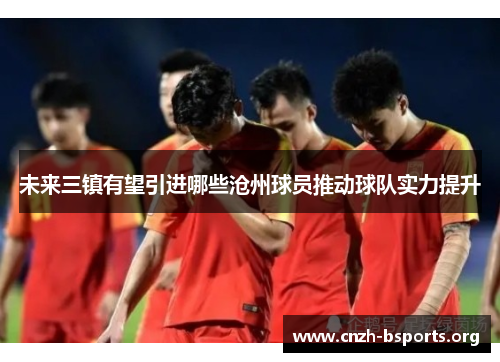 未来三镇有望引进哪些沧州球员推动球队实力提升