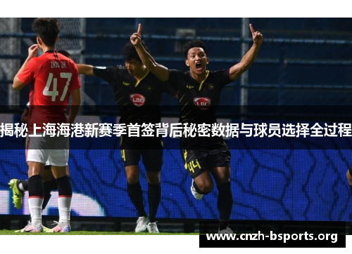 揭秘上海海港新赛季首签背后秘密数据与球员选择全过程