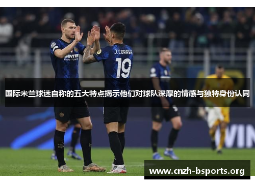 国际米兰球迷自称的五大特点揭示他们对球队深厚的情感与独特身份认同