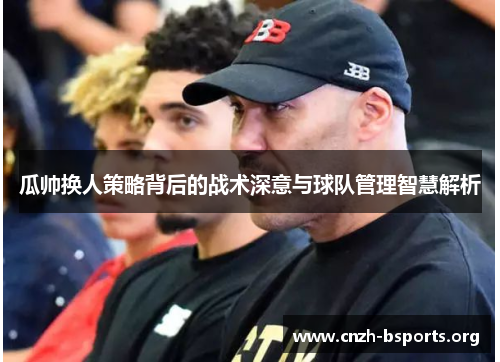 瓜帅换人策略背后的战术深意与球队管理智慧解析