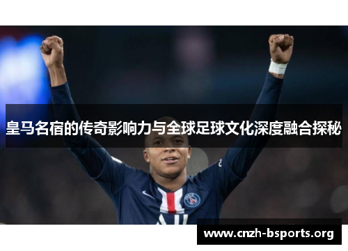 皇马名宿的传奇影响力与全球足球文化深度融合探秘