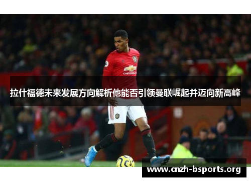 拉什福德未来发展方向解析他能否引领曼联崛起并迈向新高峰