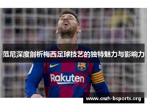 范尼深度剖析梅西足球技艺的独特魅力与影响力