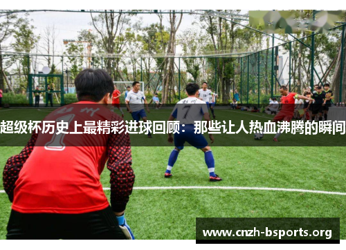 超级杯历史上最精彩进球回顾：那些让人热血沸腾的瞬间
