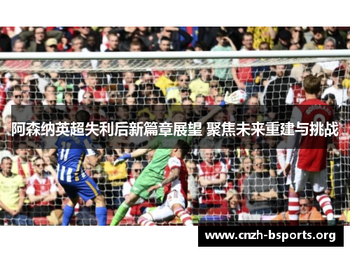 阿森纳英超失利后新篇章展望 聚焦未来重建与挑战
