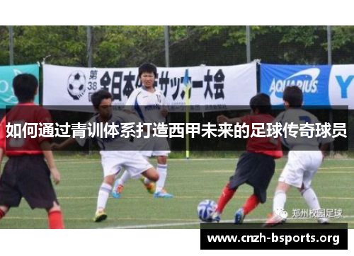 如何通过青训体系打造西甲未来的足球传奇球员 如何通过青训体系打造西甲未来的足球传奇球员